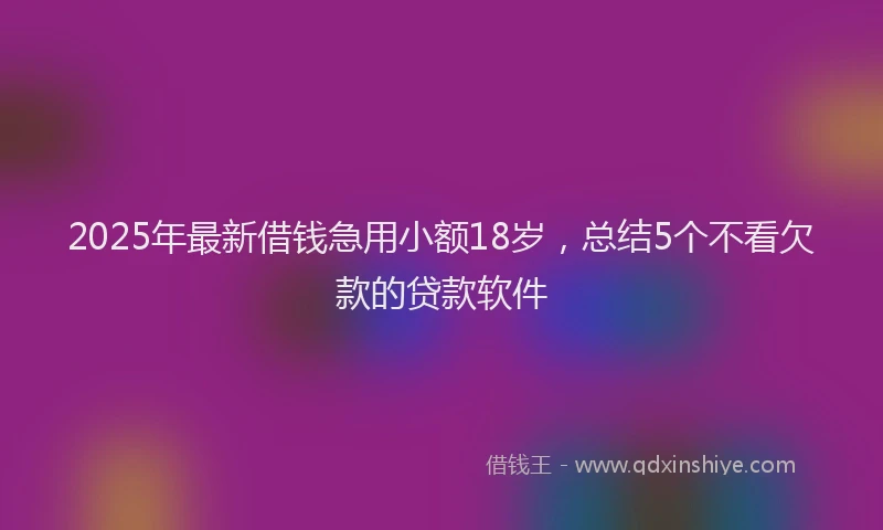 2025年最新借钱急用小额18岁，总结5个不看欠款的贷款软件