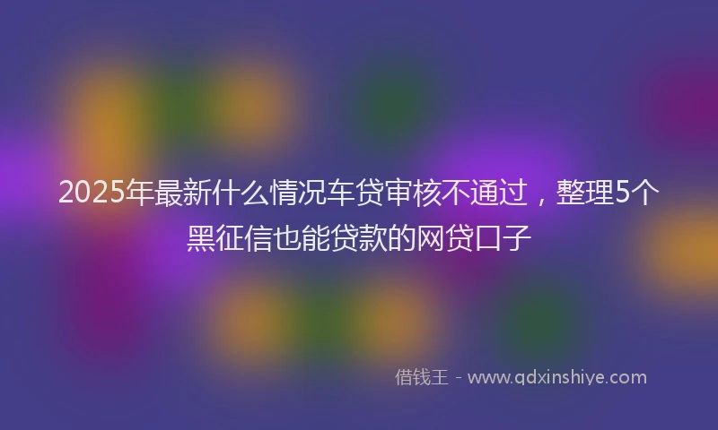 2025年最新什么情况车贷审核不通过，整理5个黑征信也能贷款的网贷口子