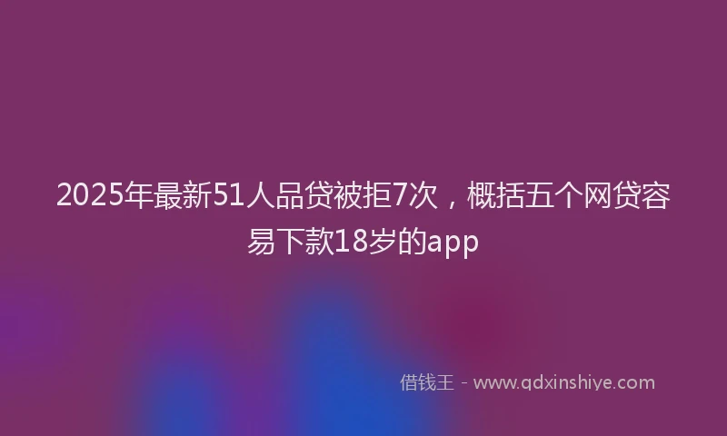 2025年最新51人品贷被拒7次，概括五个网贷容易下款18岁的app