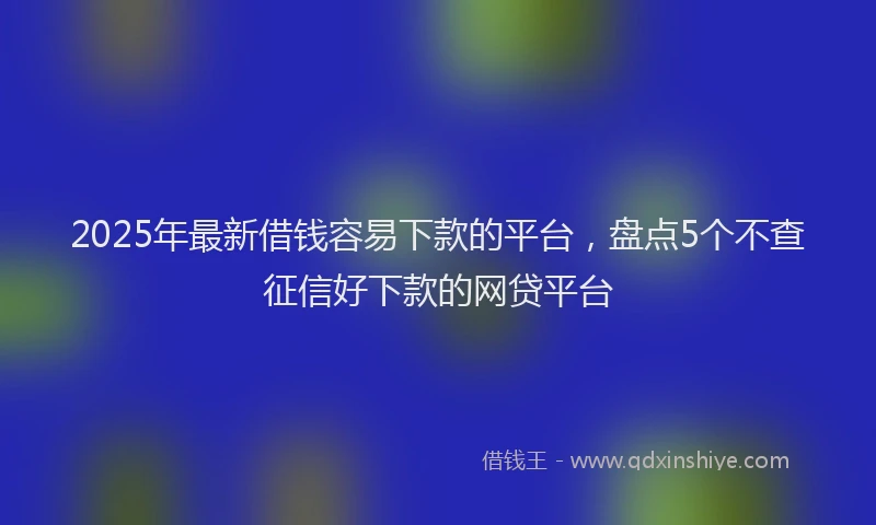 2025年最新借钱容易下款的平台，盘点5个不查征信好下款的网贷平台