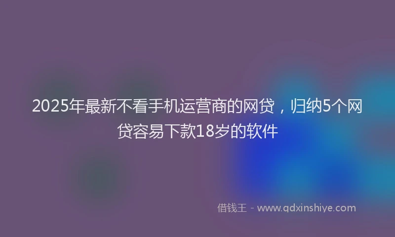 2025年最新不看手机运营商的网贷，归纳5个网贷容易下款18岁的软件