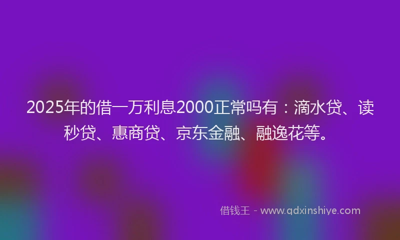 2025年的借一万利息2000正常吗有：滴水贷、读秒贷、惠商贷、京东金融、融逸花等。