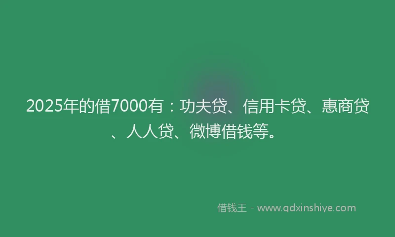 2025年的借7000有：功夫贷、信用卡贷、惠商贷、人人贷、微博借钱等。