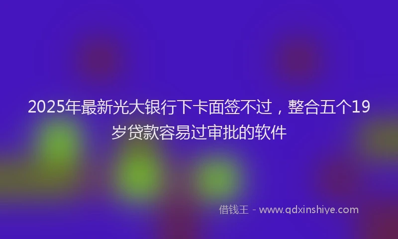 2025年最新光大银行下卡面签不过，整合五个19岁贷款容易过审批的软件