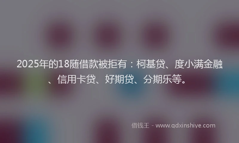 2025年的18随借款被拒有：柯基贷、度小满金融、信用卡贷、好期贷、分期乐等。