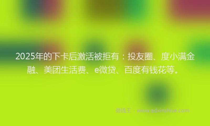 2025年的下卡后激活被拒有：投友圈、度小满金融、美团生活费、e微贷、百度有钱花等。