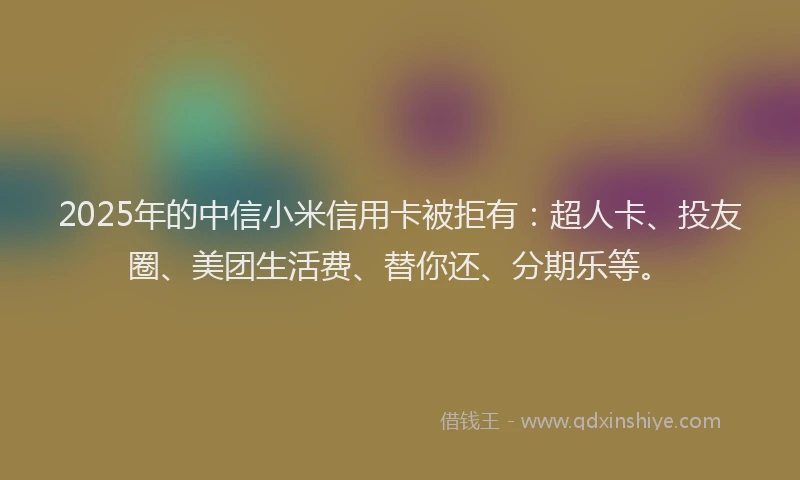 2025年的中信小米信用卡被拒有：超人卡、投友圈、美团生活费、替你还、分期乐等。