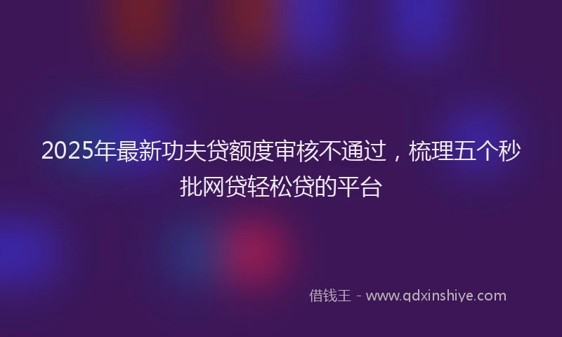 2025年最新功夫贷额度审核不通过，梳理五个秒批网贷轻松贷的平台