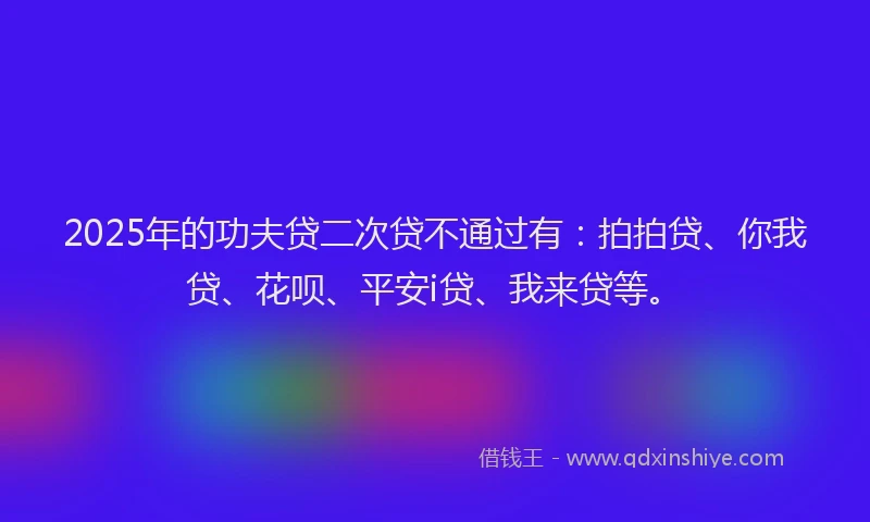2025年的功夫贷二次贷不通过有：拍拍贷、你我贷、花呗、平安i贷、我来贷等。