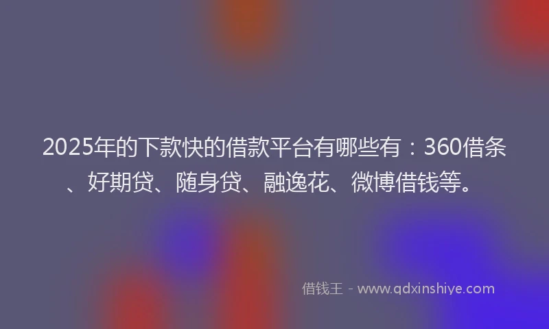 2025年的下款快的借款平台有哪些有：360借条、好期贷、随身贷、融逸花、微博借钱等。