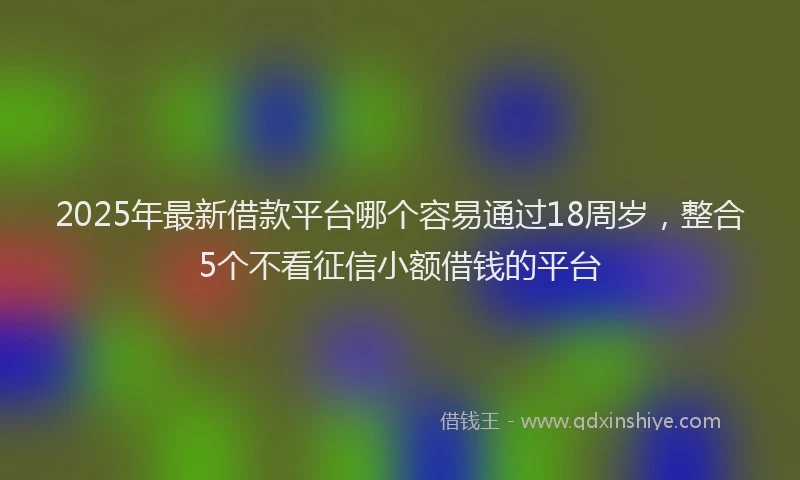 2025年最新借款平台哪个容易通过18周岁，整合5个不看征信小额借钱的平台