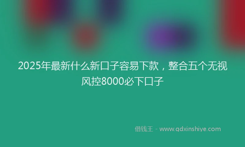 2025年最新什么新口子容易下款，整合五个无视风控8000必下口子