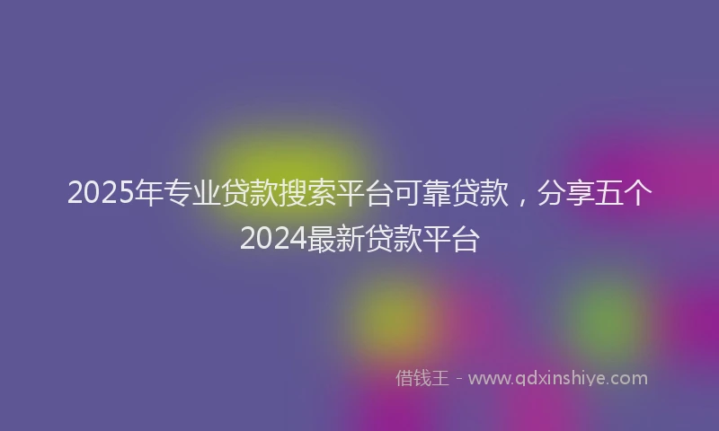2025年专业贷款搜索平台可靠贷款，分享五个2024最新贷款平台