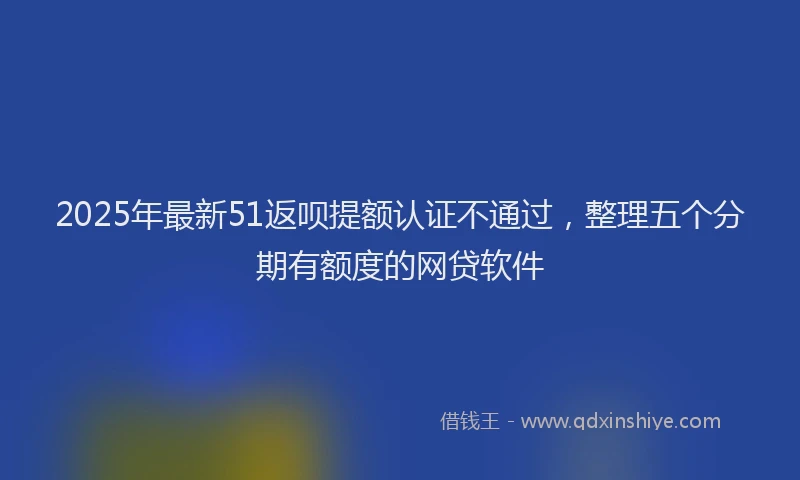 2025年最新51返呗提额认证不通过，整理五个分期有额度的网贷软件