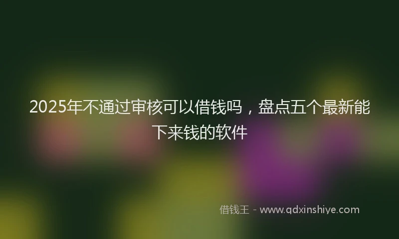 2025年不通过审核可以借钱吗，盘点五个最新能下来钱的软件