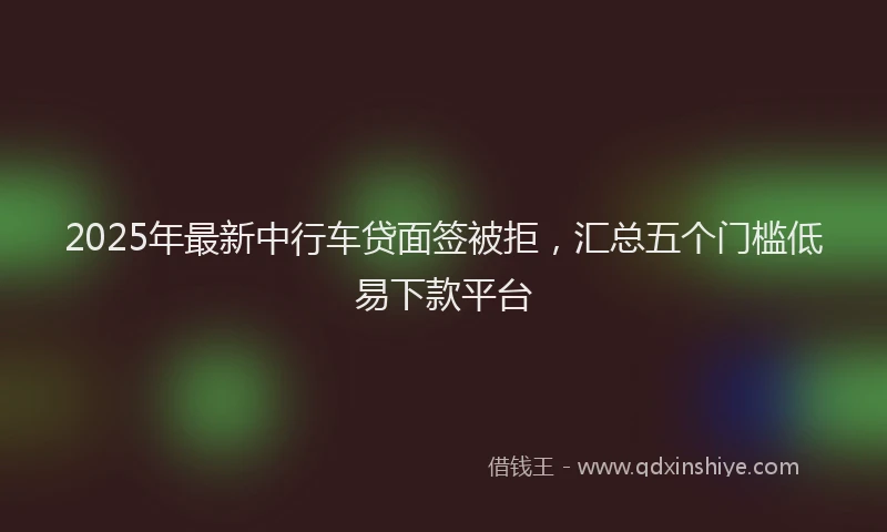 2025年最新中行车贷面签被拒，汇总五个门槛低易下款平台