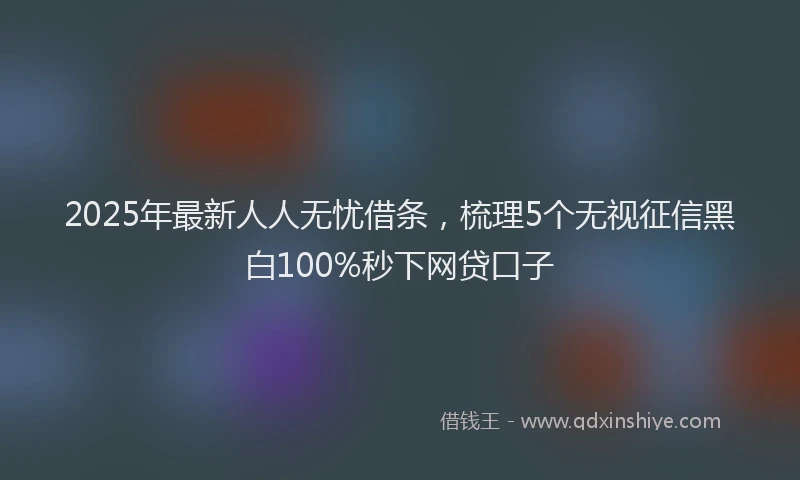 2025年最新人人无忧借条，梳理5个无视征信黑白100%秒下网贷口子