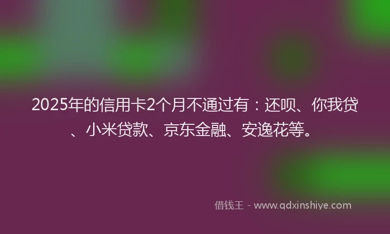 2025年的信用卡2个月不通过有：还呗、你我贷、小米贷款、京东金融、安逸花等。