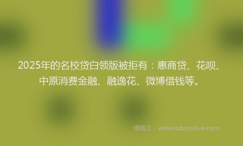 2025年的名校贷白领版被拒有：惠商贷、花呗、中原消费金融、融逸花、微博借钱等。