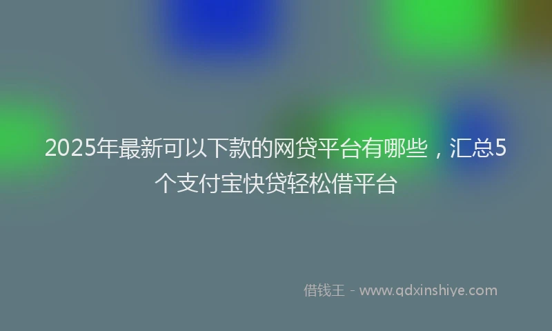 2025年最新可以下款的网贷平台有哪些，汇总5个支付宝快贷轻松借平台