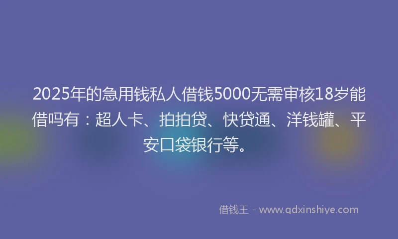 2025年的急用钱私人借钱5000无需审核18岁能借吗有：超人卡、拍拍贷、快贷通、洋钱罐、平安口袋银行等。