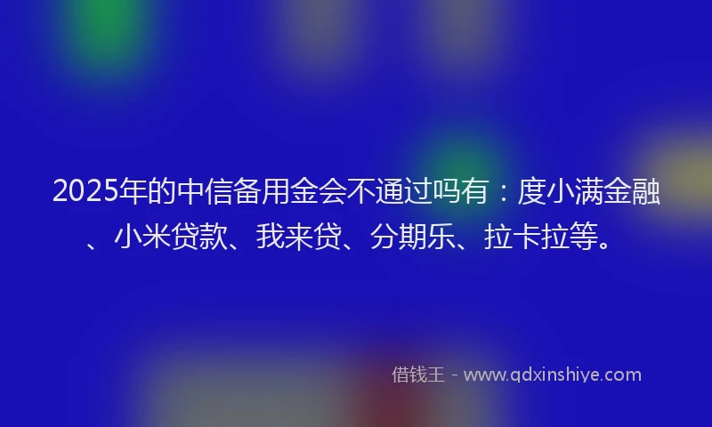 2025年的中信备用金会不通过吗有：度小满金融、小米贷款、我来贷、分期乐、拉卡拉等。