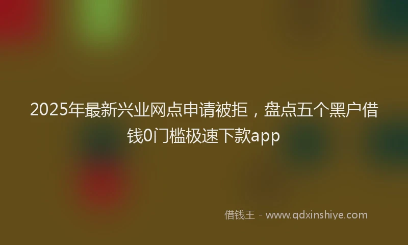 2025年最新兴业网点申请被拒，盘点五个黑户借钱0门槛极速下款app