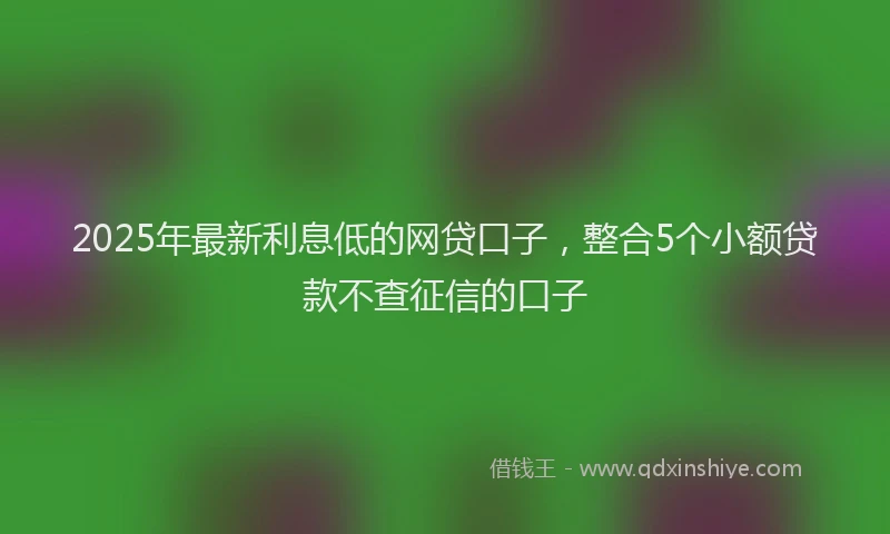2025年最新利息低的网贷口子，整合5个小额贷款不查征信的口子