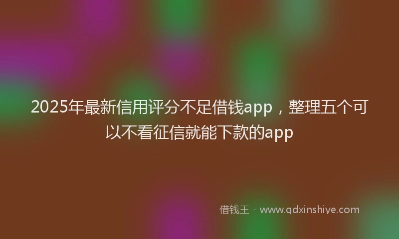 2025年最新信用评分不足借钱app，整理五个可以不看征信就能下款的app