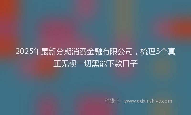 2025年最新分期消费金融有限公司，梳理5个真正无视一切黑能下款口子