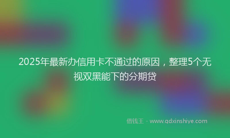 2025年最新办信用卡不通过的原因，整理5个无视双黑能下的分期贷