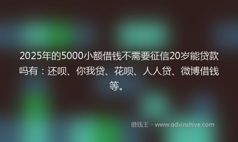 2025年的5000小额借钱不需要征信20岁能贷款吗有：还呗、你我贷、花呗、人人贷、微博借钱等。