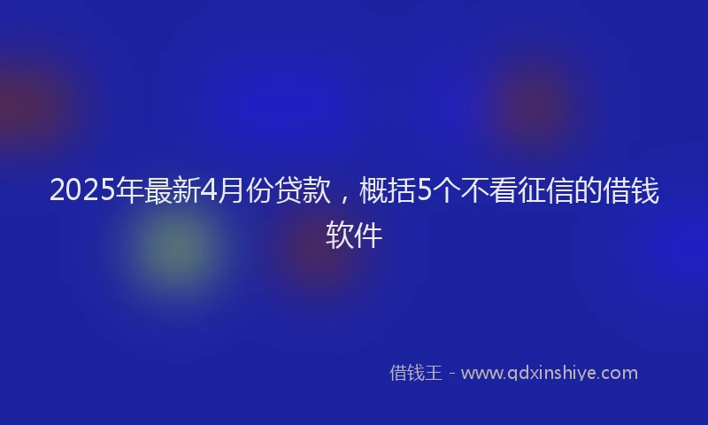 2025年最新4月份贷款，概括5个不看征信的借钱软件