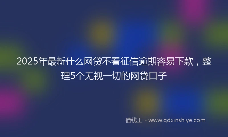 2025年最新什么网贷不看征信逾期容易下款，整理5个无视一切的网贷口子