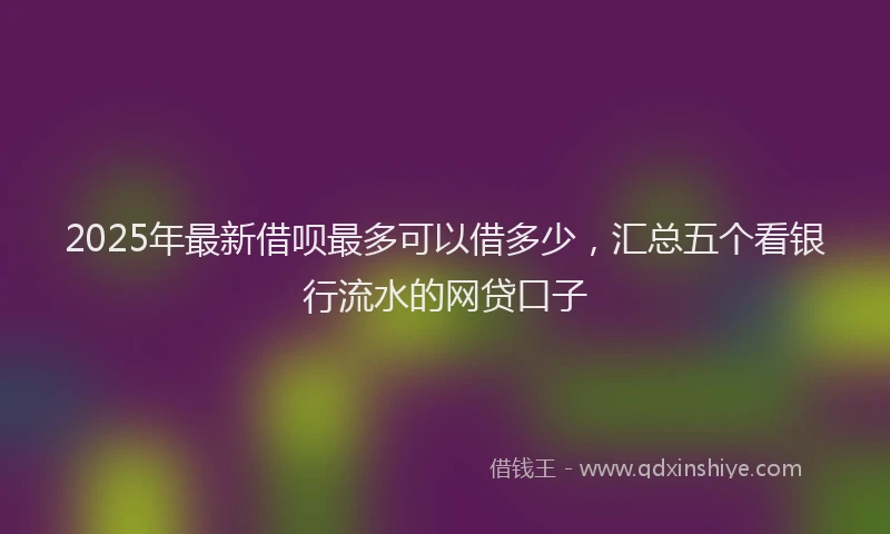 2025年最新借呗最多可以借多少，汇总五个看银行流水的网贷口子