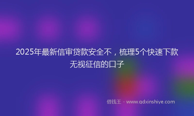 2025年最新信审贷款安全不，梳理5个快速下款无视征信的口子