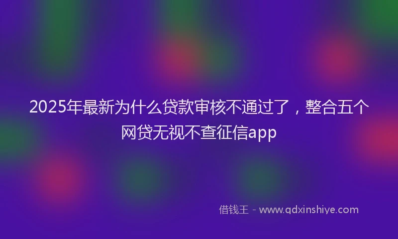 2025年最新为什么贷款审核不通过了，整合五个网贷无视不查征信app