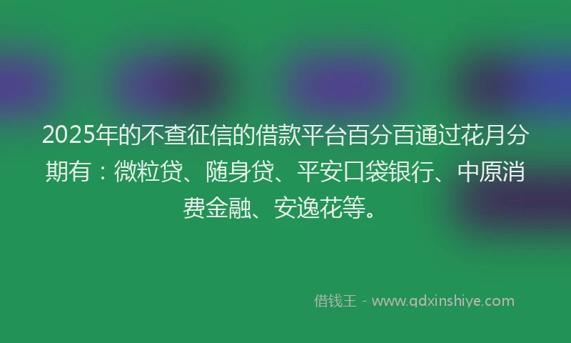 2025年的不查征信的借款平台百分百通过花月分期有：微粒贷、随身贷、平安口袋银行、中原消费金融、安逸花等。