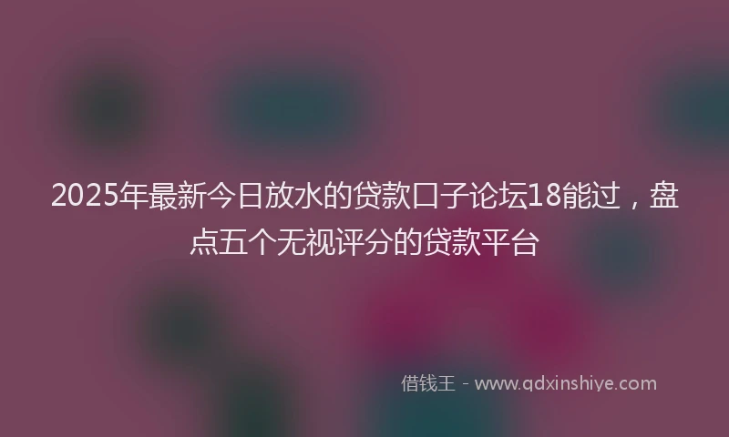 2025年最新今日放水的贷款口子论坛18能过，盘点五个无视评分的贷款平台