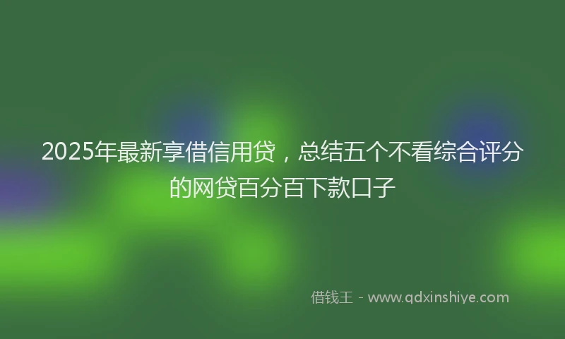 2025年最新享借信用贷，总结五个不看综合评分的网贷百分百下款口子