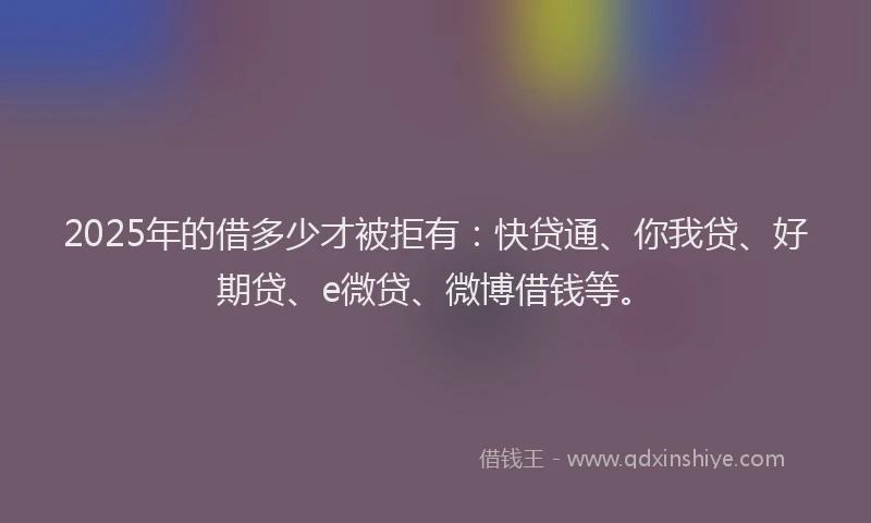 2025年的借多少才被拒有：快贷通、你我贷、好期贷、e微贷、微博借钱等。