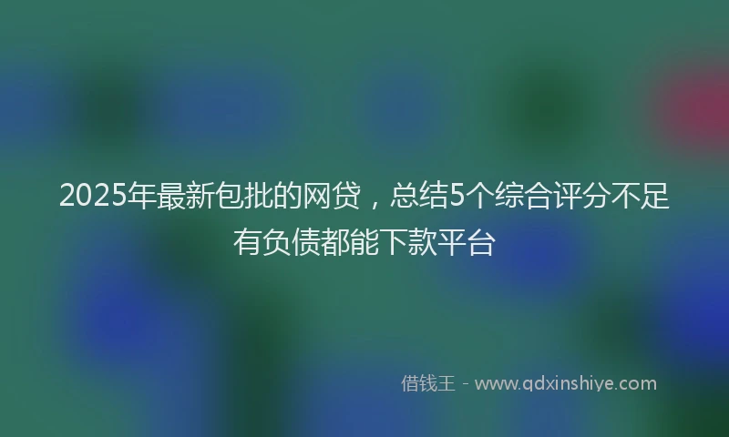 2025年最新包批的网贷，总结5个综合评分不足有负债都能下款平台
