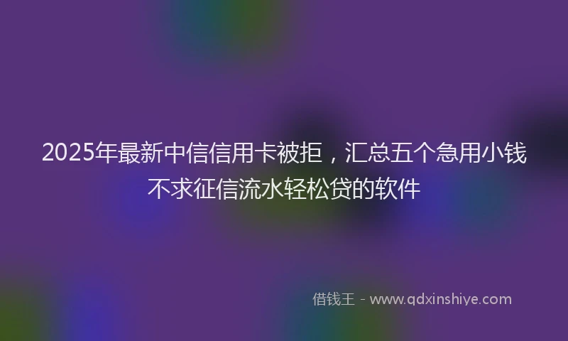 2025年最新中信信用卡被拒，汇总五个急用小钱不求征信流水轻松贷的软件