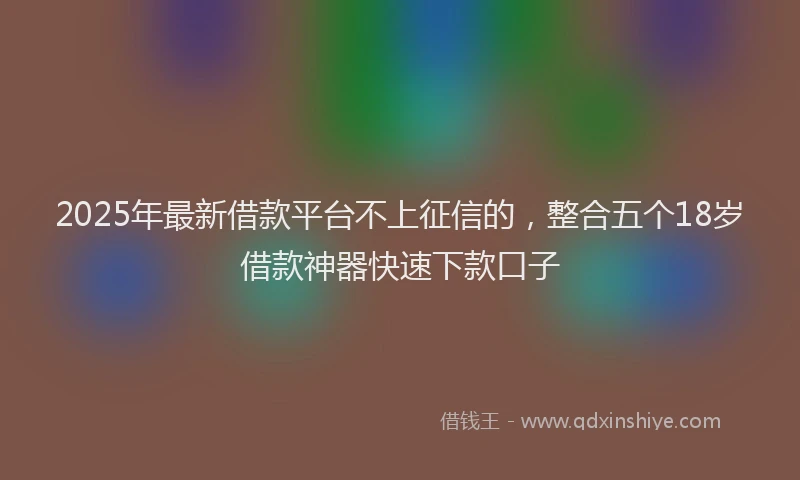 2025年最新借款平台不上征信的，整合五个18岁借款神器快速下款口子