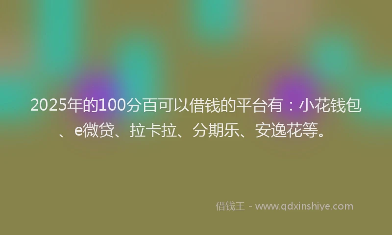 2025年的100分百可以借钱的平台有：小花钱包、e微贷、拉卡拉、分期乐、安逸花等。