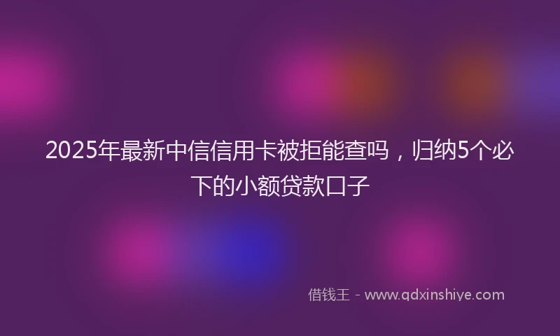 2025年最新中信信用卡被拒能查吗，归纳5个必下的小额贷款口子