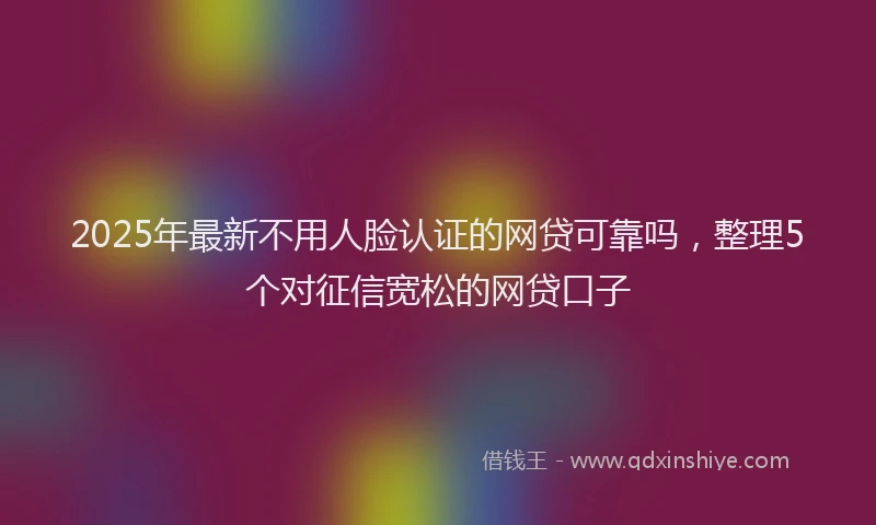 2025年最新不用人脸认证的网贷可靠吗，整理5个对征信宽松的网贷口子