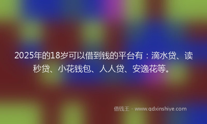2025年的18岁可以借到钱的平台有：滴水贷、读秒贷、小花钱包、人人贷、安逸花等。