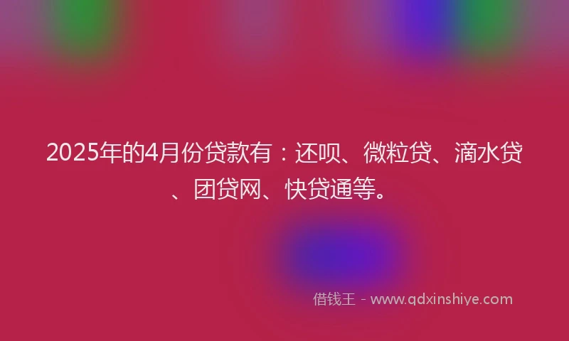 2025年的4月份贷款有：还呗、微粒贷、滴水贷、团贷网、快贷通等。