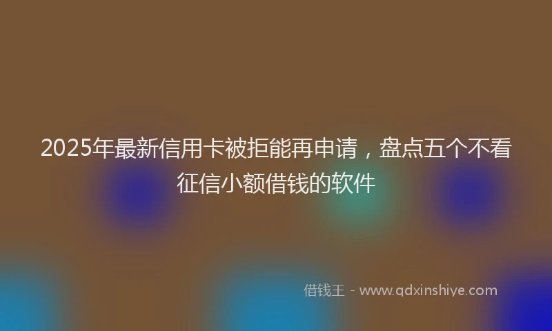 2025年最新信用卡被拒能再申请，盘点五个不看征信小额借钱的软件